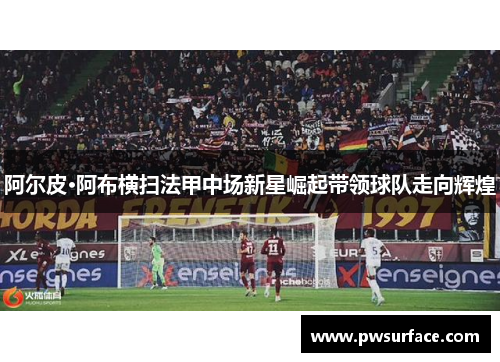 阿尔皮·阿布横扫法甲中场新星崛起带领球队走向辉煌
