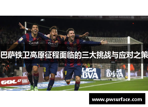 巴萨铁卫高原征程面临的三大挑战与应对之策 巴萨铁卫高原征程面临的三大挑战与应对之策