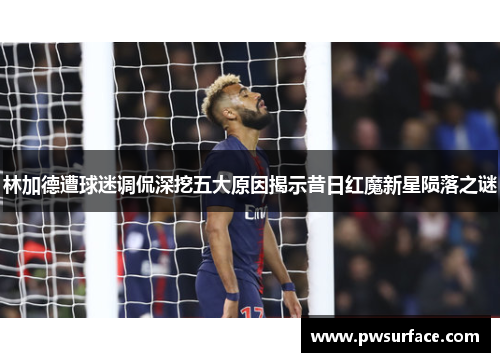 林加德遭球迷调侃深挖五大原因揭示昔日红魔新星陨落之谜